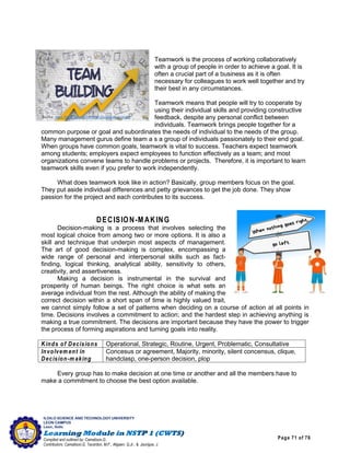 Page 71 of 76
ILOILO SCIENCE AND TECHNOLOGY UNIVERSITY
LEON CAMPUS
Leon, Iloilo
Compiled and outlined by: Camatison,G.
Contributors: Camatison,G, Tacardon, M.F., Aligaen, Q.Jr., & Jaurigue, J.
Teamwork is the process of working collaboratively
with a group of people in order to achieve a goal. It is
often a crucial part of a business as it is often
necessary for colleagues to work well together and try
their best in any circumstances.
Teamwork means that people will try to cooperate by
using their individual skills and providing constructive
feedback, despite any personal conflict between
individuals. Teamwork brings people together for a
common purpose or goal and subordinates the needs of individual to the needs of the group.
Many management gurus define team a s a group of individuals passionately to their end goal.
When groups have common goals, teamwork is vital to success. Teachers expect teamwork
among students; employers expect employees to function effectively as a team; and most
organizations convene teams to handle problems or projects. Therefore, it is important to learn
teamwork skills even if you prefer to work independently.
What does teamwork look like in action? Basically, group members focus on the goal.
They put aside individual differences and petty grievances to get the job done. They show
passion for the project and each contributes to its success.
DECISION-M AKING
Decision-making is a process that involves selecting the
most logical choice from among two or more options. It is also a
skill and technique that underpin most aspects of management.
The art of good decision-making is complex, encompassing a
wide range of personal and interpersonal skills such as fact-
finding, logical thinking, analytical ability, sensitivity to others,
creativity, and assertiveness.
Making a decision is instrumental in the survival and
prosperity of human beings. The right choice is what sets an
average individual from the rest. Although the ability of making the
correct decision within a short span of time is highly valued trait,
we cannot simply follow a set of patterns when deciding on a course of action at all points in
time. Decisions involves a commitment to action; and the hardest step in achieving anything is
making a true commitment. The decisions are important because they have the power to trigger
the process of forming aspirations and turning goals into reality.
Kinds of Decisions Operational, Strategic, Routine, Urgent, Problematic, Consultative
Involvem ent in
Decision-m aking
Concesus or agreement, Majority, minority, silent concensus, clique,
handclasp, one-person decision, plop
Every group has to make decision at one time or another and all the members have to
make a commitment to choose the best option available.
Source: https://biz30.tim edoctor.com /virtual-team -building/
 