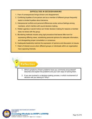 Page 72 of 76
ILOILO SCIENCE AND TECHNOLOGY UNIVERSITY
LEON CAMPUS
Leon, Iloilo
Compiled and outlined by: Camatison,G.
Contributors: Camatison,G, Tacardon, M.F., Aligaen, Q.Jr., & Jaurigue, J.
Reflection
DIFFICULTIES IN DECISION-MAKING
1. Fear of consequences brings division and disagreement.
2. Conflicting loyalties of one person and as a member of different groups frequently
leads to divided loyalties about decisions.
3. Interpersonal conflicts and personal differences evoke various feelings among
members, which interfere with sound decision-making.
4. Hidden agenda or secret motive can hinder decision-making for reasons a member
does not share with the group.
5. Blundering methods include using rigid procedure that leaves little room for
expressing differing views, substituting personal opinions for adequate information,
and disregarding proper consultation or consensus.
6. Inadequate leadership restricts the expression of opinions and discussion on issues.
7. Clash of interest occurs when different groups or individuals within an organization
have opposing interests.
1. Which symptoms of team problems have you commonly encountered?
Describe and explain the problems and your own ways of solving them.
2. If you are involved in a decision-making process, in which involvement of
decision will you belong to? Why?
 
