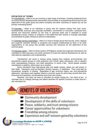 Page 74 of 76
ILOILO SCIENCE AND TECHNOLOGY UNIVERSITY
LEON CAMPUS
Leon, Iloilo
Compiled and outlined by: Camatison,G.
Contributors: Camatison,G, Tacardon, M.F., Aligaen, Q.Jr., & Jaurigue, J.
DEFINITION OF TERMS
(a) Volunteerism - refers to an act involving a wide range of activities, including traditional forms
of mutual aid and developmental interventions that provides an empowering environment for the
attainment of the public good and where monetary and other incentives or reward are not the
primary motivating factors.
(b) Volunteer - refers to an individual or group who for reasons arising from their socio-
developmental, business and corporate orientation, commitment or conviction, contribute time,
service and resources whether on full- time or part-time basis and is essential to social
development cause, mission or endeavor in the belief that their activity is mutually meaningful
and beneficial to public interest as well as to themselves.
(c) Volunteer service organization - refers to a local or foreign group that recruits, trams, deploys
and supports volunteer workers to programs and projects implemented by them or by other
organizations or any group that provides services and resources for the attainment of the
common good.
(d) Voluntary sector - refers to those sectors of Philippine society that organizes themselves into
volunteers to take advocacy and action primarily for local and national development as well as
international cooperation and understanding
.
Volunteerism can serve in various areas ranging from medical, environmental, and
educational support groups to child protection and human rights advocacies, poll or election
work, peacekeeping missions, and relief operations, to name a few. Some people consider
volunteerism a pastime; others see it as a vocation.
Some volunteers have high-paying jobs and stable careers; others are well known in
their fields. Volunteers could be teachers, doctors, lawyers, or celebrities. They could also be
housewives, students, or retirees. Regardless of age, economic status, sex, and educational
attainment, volunteers work together toward a common cause for which they commit their time,
know-how and expertise, and sometimes even their own money.
However, one does not want to volunteer by simply raising his / her hand of her. A
volunteer has to undergo trainings and attend seminars for specific functions or tasks that he /
she volunteers for.
 