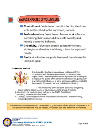 Page 75 of 76
ILOILO SCIENCE AND TECHNOLOGY UNIVERSITY
LEON CAMPUS
Leon, Iloilo
Compiled and outlined by: Camatison,G.
Contributors: Camatison,G, Tacardon, M.F., Aligaen, Q.Jr., & Jaurigue, J.
It is defined by the higher educational institution (HEI) in
consultation with the local government, community-based
organizations, and non-governmental organizations as designed
to improve the quality of life of community residents, particularly
low-income individuals, or to solve particular problems related to
their needs. Community service includes the following:
1. First aid training or health care, preschool storytelling,
social welfare, social services, trauma counselling, group dynamics
2. Serving in the youth corps as defined in the NSTP Act of 2001
3. Assisting students with disabilities
4. Tutoring, supporting educational and recreational activities, and counselling,
including career counseling.
Volunteer community-service can be rendered in government offices, private companies or in
any place where services may be needed. Volunteers can also work from their homes.
 