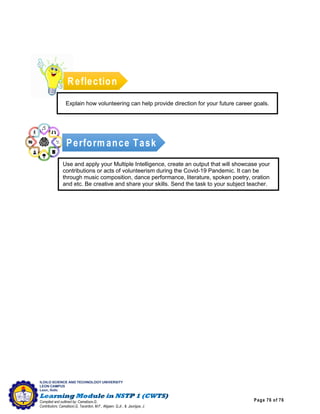 Page 76 of 76
ILOILO SCIENCE AND TECHNOLOGY UNIVERSITY
LEON CAMPUS
Leon, Iloilo
Compiled and outlined by: Camatison,G.
Contributors: Camatison,G, Tacardon, M.F., Aligaen, Q.Jr., & Jaurigue, J.
Reflection
Explain how volunteering can help provide direction for your future career goals.
Perform ance Task
Use and apply your Multiple Intelligence, create an output that will showcase your
contributions or acts of volunteerism during the Covid-19 Pandemic. It can be
through music composition, dance performance, literature, spoken poetry, oration
and etc. Be creative and share your skills. Send the task to your subject teacher.
 
