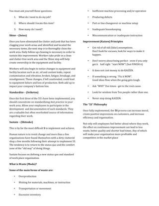 You must ask yourself these questions:                              •   Inefficient machine processing and/or operation

    1.   What do I need to do my job?                               •   Producing defects

    2.   Where should I locate this item?                           •   Part or line changeover or machine setup

    3.   How many do I need?                                        •   Inadequate housekeeping

Shine – (Seiso)                                                     •   Miscommunication or inadequate instruction

Once you have eliminated the clutter and junk that has been     Improvement (Kaizen) Principles
clogging your work areas and identified and located the
necessary items, the next step is to thoroughly clean the           •   Get rid of all old (false) assumptions.
work area. Daily follow-up cleaning is necessary in order to            Don't look for excuses, look for ways to make it
sustain this improvement. Workers take pride in a clean                 happen.
and clutter-free work area and the Shine step will help
                                                                    •   Don't worry about being perfect - even if you only
create ownership in the equipment and facility.
                                                                        get it half right “start NOW”! (but FINISH it)
Workers will also begin to notice changes in equipment and
                                                                    •   It does not cost money to do KAIZEN.
facility location such as air, oil and coolant leaks, repeat
contamination and vibration, broken, fatigue, breakage, and         •   If something is wrong “Fix it NOW”.
misalignment. These changes, if left unattended, could lead             Good ideas flow when the going gets tough.
to equipment failure and loss of production. Both add up to
impact your company’s bottom line.                                  •   Ask "WHY" five times - get to the root cause.

Standardize – (Seiketsu)                                            •   Look for wisdom from Ten people rather than one.

Once the first three of the 5S’s have been implemented, you         •   Never stop doing KAIZEN.
should concentrate on standardizing best practice in your
work area. Allow your employees to participate in the           The “5S” Philosophy
development and documentation of such standards. They
                                                                Once fully implemented, the 5S process can increase moral,
are a valuable but often overlooked source of information
                                                                create positive impressions on customers, and increase
regarding their work.
                                                                efficiency and organization.
Sustain – (Shitsuke)
                                                                Not only will employees feel better about where they work,
This is by far the most difficult S to implement and achieve.   the effect on continuous improvement can lead to less
                                                                waste, better quality and shorter lead times. Any of which
Human nature is to resist change and more than a few            will make your organization more profitable and
organizations have found themselves with a dirty cluttered      competitive in the market place
shop a few months following their attempt to implement 5S.
The tendency is to return to the status quo and the comfort
zone of the "old way" of doing things.

Sustain focuses on defining a new status quo and standard
of work place organization.

What is Waste (Muda)?

Some of the main forms of waste are:

    •    Overproduction

    •    Waiting for materials, machines, or instruction

    •    Transportation or movement

    •    Excessive inventory
 