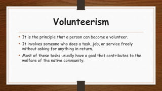 Volunteerism
• It is the principle that a person can become a volunteer.
• It involves someone who does a task, job, or service freely
without asking for anything in return.
• Most of these tasks usually have a goal that contributes to the
welfare of the native community.
 