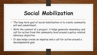 Social Mobilization
• The long-term goal of social mobilization is to create community
will and commitment.
• With the context of a project, it helps generate immediacy and
call for action from the community level around a policy-related
advocacy objective.
• It also helps create an impetus and a call for action around a
developmental goal.
 