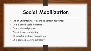 Social Mobilization
• -As an undertaking, it contains certain features:
• It is a broad-scale movement.
• It is a planned process.
• It entails accountability.
• It includes problem recognition
• It is problem-solving advocacy.
 