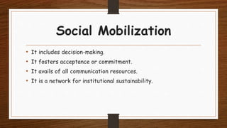 Social Mobilization
• It includes decision-making.
• It fosters acceptance or commitment.
• It avails of all communication resources.
• It is a network for institutional sustainability.
 