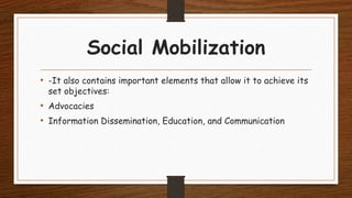 Social Mobilization
• -It also contains important elements that allow it to achieve its
set objectives:
• Advocacies
• Information Dissemination, Education, and Communication
 