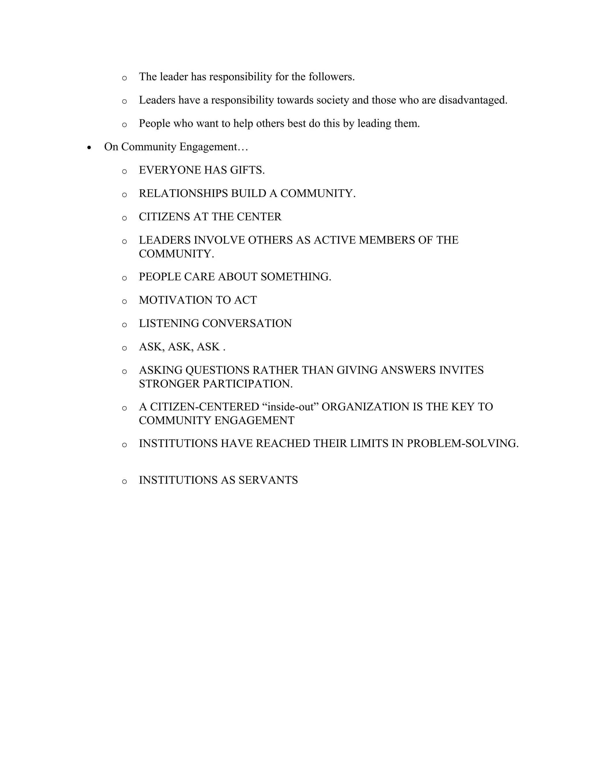 o The leader has responsibility for the followers.
o Leaders have a responsibility towards society and those who are disadvantaged.
o People who want to help others best do this by leading them.
• On Community Engagement…
o EVERYONE HAS GIFTS.
o RELATIONSHIPS BUILD A COMMUNITY.
o CITIZENS AT THE CENTER
o LEADERS INVOLVE OTHERS AS ACTIVE MEMBERS OF THE
COMMUNITY.
o PEOPLE CARE ABOUT SOMETHING.
o MOTIVATION TO ACT
o LISTENING CONVERSATION
o ASK, ASK, ASK .
o ASKING QUESTIONS RATHER THAN GIVING ANSWERS INVITES
STRONGER PARTICIPATION.
o A CITIZEN-CENTERED “inside-out” ORGANIZATION IS THE KEY TO
COMMUNITY ENGAGEMENT
o INSTITUTIONS HAVE REACHED THEIR LIMITS IN PROBLEM-SOLVING.
o INSTITUTIONS AS SERVANTS
 