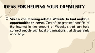IDEAS FOR HELPING YOUR COMMUNITY
 Visit a volunteering-related Website to find multiple
opportunities to serve. One of the greatest benefits of
the Internet is the amount of Websites that can help
connect people with local organizations that desperately
need help.
 