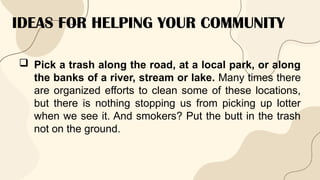 IDEAS FOR HELPING YOUR COMMUNITY
 Pick a trash along the road, at a local park, or along
the banks of a river, stream or lake. Many times there
are organized efforts to clean some of these locations,
but there is nothing stopping us from picking up lotter
when we see it. And smokers? Put the butt in the trash
not on the ground.
 