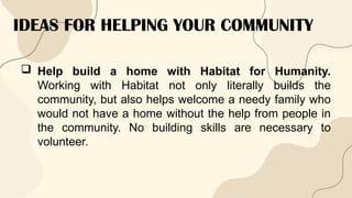 IDEAS FOR HELPING YOUR COMMUNITY
 Help build a home with Habitat for Humanity.
Working with Habitat not only literally builds the
community, but also helps welcome a needy family who
would not have a home without the help from people in
the community. No building skills are necessary to
volunteer.
 