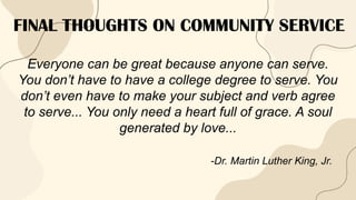 FINAL THOUGHTS ON COMMUNITY SERVICE
Everyone can be great because anyone can serve.
You don’t have to have a college degree to serve. You
don’t even have to make your subject and verb agree
to serve... You only need a heart full of grace. A soul
generated by love...
-Dr. Martin Luther King, Jr.
 