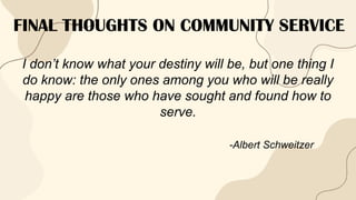 FINAL THOUGHTS ON COMMUNITY SERVICE
I don’t know what your destiny will be, but one thing I
do know: the only ones among you who will be really
happy are those who have sought and found how to
serve.
-Albert Schweitzer
 