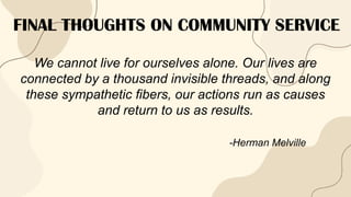 FINAL THOUGHTS ON COMMUNITY SERVICE
We cannot live for ourselves alone. Our lives are
connected by a thousand invisible threads, and along
these sympathetic fibers, our actions run as causes
and return to us as results.
-Herman Melville
 