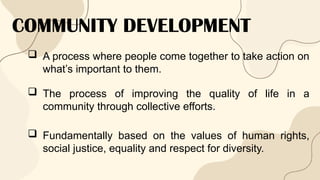 COMMUNITY DEVELOPMENT
 A process where people come together to take action on
what’s important to them.
 The process of improving the quality of life in a
community through collective efforts.
 Fundamentally based on the values of human rights,
social justice, equality and respect for diversity.
 