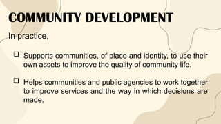 COMMUNITY DEVELOPMENT
In practice,
 Supports communities, of place and identity, to use their
own assets to improve the quality of community life.
 Helps communities and public agencies to work together
to improve services and the way in which decisions are
made.
 