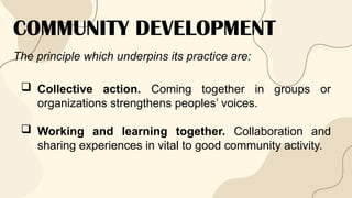 COMMUNITY DEVELOPMENT
The principle which underpins its practice are:
 Collective action. Coming together in groups or
organizations strengthens peoples’ voices.
 Working and learning together. Collaboration and
sharing experiences in vital to good community activity.
 