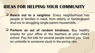 IDEAS FOR HELPING YOUR COMMUNITY
 Reach out to a neighbor. Every neighborhood has
people or families in need, from elderly or handicapped
shut-ins to struggling single-parent households.
 Perform an act of random kindness. Buy healthy
snacks for your office or the teachers at your child’s
school. Pay the tolls for several people behind you. Give
an umbrella to someone stuck in the poring rain.
 