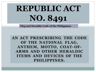 AN ACT PRESCRIBING THE CODE
OF THE NATIONAL FLAG,
ANTHEM, MOTTO, COAT- OF-
ARMS AND OTHER HERALDIC
ITEMS AND DEVICES OF THE
PHILIPPINES.
REPUBLIC ACT
NO. 8491
Flag and Heraldic Code of the Philippines
 