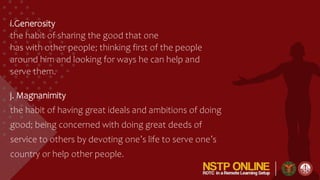 i.Generosity
the habit of sharing the good that one
has with other people; thinking first of the people
around him and looking for ways he can help and
serve them.
j. Magnanimity
the habit of having great ideals and ambitions of doing
good; being concerned with doing great deeds of
service to others by devoting one’s life to serve one’s
country or help other people.
 