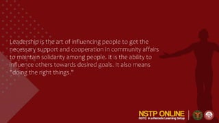 Leadership is the art of influencing people to get the
necessary support and cooperation in community affairs
to maintain solidarity among people. It is the ability to
influence others towards desired goals. It also means
"doing the right things."
 