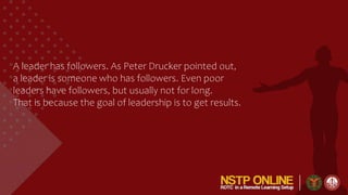 A leader has followers. As Peter Drucker pointed out,
a leader is someone who has followers. Even poor
leaders have followers, but usually not for long.
That is because the goal of leadership is to get results.
 