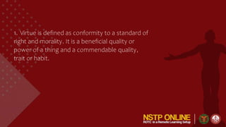 1. Virtue is defined as conformity to a standard of
right and morality. It is a beneficial quality or
power of a thing and a commendable quality,
trait or habit.
 