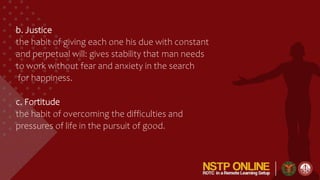 b. Justice
the habit of giving each one his due with constant
and perpetual will: gives stability that man needs
to work without fear and anxiety in the search
for happiness.
c. Fortitude
the habit of overcoming the difficulties and
pressures of life in the pursuit of good.
 