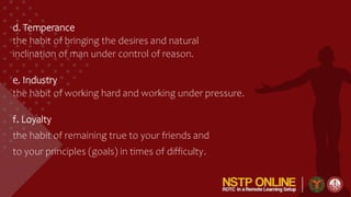 d. Temperance
the habit of bringing the desires and natural
inclination of man under control of reason.
e. Industry
the habit of working hard and working under pressure.
f. Loyalty
the habit of remaining true to your friends and
to your principles (goals) in times of difficulty.
 