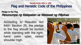 Pledge to the Flag
Panunumpa ng Katapatan sa Watawat ng Pilipinas
According to Republic Act
8491 Section 25, the pledge
to the flag should be recited
while standing with the right-
hand palm open raised
shoulder high.
Republic Act No. 8491, s. 1998
Flag and Heraldic Code of the Philippines
 