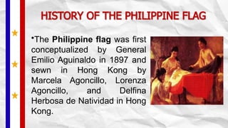HISTORY OF THE PHILIPPINE FLAG
•The Philippine flag was first
conceptualized by General
Emilio Aguinaldo in 1897 and
sewn in Hong Kong by
Marcela Agoncillo, Lorenza
Agoncillo, and Delfina
Herbosa de Natividad in Hong
Kong.
 