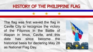 HISTORY OF THE PHILIPPINE FLAG
The flag was first waved the flag in
Cavite City to recognize the victory
of the Filipinos in the Battle of
Alapan in Imus, Cavite, and this
date has since become the
historical basis for declaring May 28
as National Flag Day.
 