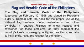Republic Act No. 8491, s. 1998
Flag and Heraldic Code of the Philippines
The Flag and Heraldic Code of the Philippines
(approved on February 12, 1998 and signed by President
Fidel V. Ramos) sets the rules for the proper use of the
national flag, anthem, motto, coat-of-arms, and other
symbols. It requires Filipinos to show respect and
reverence for these emblems, as they represent the
country’s ideals, sovereignty, unity, and traditions, and aim
to instill pride, love, and respect for the nation.
 