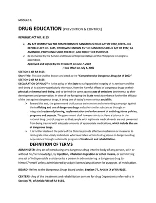 MODULE 2:

DRUG EDUCATION (PREVENTION & CONTROL)
REPUBLIC ACT NO. 9165
 AN ACT INSTITUTING THE COMPREHENSIVE DANGEROUS DRUG ACT OF 2002, REPEALING
REPUBLIC ACT NO. 6425, OTHERWISE KNOWN AS THE DANGEROUS DRUG ACT OF 1972, AS
AMENDED, PROVIDING FUNDS THEREOF, AND FOR OTHER PURPOSES
 Be it enacted by the Senate and House of Representatives of the Philippines in Congress
assembled.
Approved and Signed by the President on June 7, 2002
-Took Effect on July 4, 2002
SECTION 1 OF RA 9165:
Short Title- This Act shall be known and cited as the “Comprehensive Dangerous Drug Act of 2002”
SECTION 2 OF RA 9165:
DECLARATION OF POLICY-It is the policy of the State to safeguard the integrity of its territory and the
well-being of its citizenry particularly the youth, from the harmful effects of dangerous drugs on their
physical and mental well-being, and to defend the same against acts of omissions detrimental to their
development and preservation. In view of the foregoing the State needs to enhance further the efficacy
of the law against dangerous drugs, it being one of today’s more serious social ills.
 Toward this end, the government shall pursue an intensive and unrelenting campaign against
the trafficking and use of dangerous drugs and other similar substances through an
integrated system of planning, implementation and enforcement of anti-drug abuse policies,
programs and projects. The government shall however aim to achieve a balance in the
national drug control program so that people with legitimate medical needs are not prevented
from being treated with adequate amounts of appropriate medications, which include the use
of dangerous drugs.
 It is further declared the policy of the State to provide effective mechanism or measures to
reintegrate into society individuals who have fallen victims to drug abuse or dangerous drug
dependence through sustainable program of treatment and rehabilitation.

DEFINITION OF TERMS
ADMINISTER- Any act of introducing any dangerous drug into the body of any person, with or
without his/her knowledge, by injection, inhalation ingestion or other means, or committing
any act of indispensable assistance to a person in administering a dangerous drug to
himself/herself unless administered by a duly licensed practitioner for purposes of medication.
BOARD- Refers to the Dangerous Drugs Board under, Section 77, Article IX of RA 9165.
CENTERS- Any of the treatment and rehabilitation centers for drug Dependents referred to in
Section 75, of Article VIII of RA 9165.

 