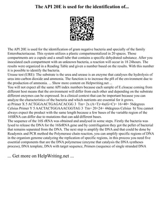 The API 20E is used for the identification of...
The API 20E is used for the identification of gram negative bacteria and specially of the family
Enterobacteriaceae. This system utilizes a plastic compartmentalized in 20 spaces. Those
compartments are a cupule and a small tube that contains a specific dehydrated substance. After you
inoculated each compartment with an unknown bacteria, a reaction will occur in 18 24hours. The
results were organized in a Reading Table and given a number based on the results. With this number
it is possible to identify the bacteria.
Urease test (URE): The substrate is the urea and urease is an enzyme that catalyses the hydrolysis of
urea into carbon dioxide and ammonia. The function is to increase the pH of the environment due to
the production of ammonia. ... Show more content on Helpwriting.net ...
You will not expect all the same API index numbers because each sample of E.cloacae coming from
different host means that the environment will differ from each other and depending on the substrate
different enzymes can be expressed. In a clinical context that can be important because you can
analyze the characteristics of the bacteria and which nutrients are essential for it grows.
a) Primer X 5 ACTGGAACTGAGACACGG 3 Tm= 2x (A+T)+4x(G+C)= 16+40= 56degrees
Celsius Primer Y 5 AACTACTGGAAACGGTAG 3 Tm= 20+24= 44degrees Celsius b) You cannot
always expect the product with the same length because a few bases of the variable region of the
16SRNA can differ due to mutations that can add different bases.
The sequence of the 16S rRNA was obtained and analysed in some steps. Firstly the bacteria was
lysed to release the DNA for the 16SrRNA gene and by centrifugation they got the pellet of bacterial
that remains separated from the DNA. The next step is amplify the DNA and that could be done by
Readymix and PCR method the Polymerase chain reaction, you can amplify specific regions of DNA
in the organism genome catalyzing the replication of specific regions, in this process you need five
essential components that are the DNA polymerase (enzyme that catalysis the DNA syntheses
process), DNA template, DNA with target sequence, Primers (sequence of single stranded DNA
... Get more on HelpWriting.net ...
 