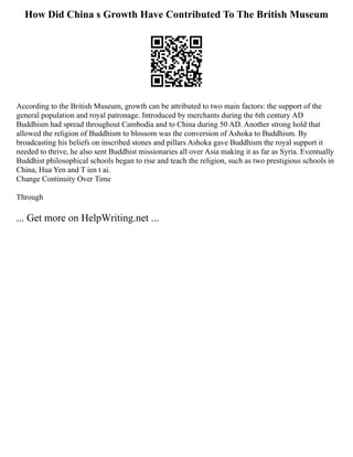 How Did China s Growth Have Contributed To The British Museum
According to the British Museum, growth can be attributed to two main factors: the support of the
general population and royal patronage. Introduced by merchants during the 6th century AD
Buddhism had spread throughout Cambodia and to China during 50 AD. Another strong hold that
allowed the religion of Buddhism to blossom was the conversion of Ashoka to Buddhism. By
broadcasting his beliefs on inscribed stones and pillars Ashoka gave Buddhism the royal support it
needed to thrive, he also sent Buddhist missionaries all over Asia making it as far as Syria. Eventually
Buddhist philosophical schools began to rise and teach the religion, such as two prestigious schools in
China, Hua Yen and T ien t ai.
Change Continuity Over Time
Through
... Get more on HelpWriting.net ...
 