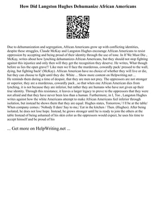 How Did Langston Hughes Dehumanize African Americans
Due to dehumanization and segregation, African Americans grow up with conflicting identities,
despite these struggles, Claude McKay and Langston Hughes encourage African Americans to resist
oppression by accepting and being proud of their identity through the use of tone. In If We Must Die ,
McKay, writes about how lynching dehumanizes African Americans, but they should not stop fighting
against this injustice and only then will they get the recognition they deserve. He writes, What though
before us lies the open grave?/ Like men we ll face the murderous, cowardly pack/ pressed to the wall,
dying, but fighting back! (McKay). African American have no choice of whether they will live or die,
but they can choose to fight until they die. White ... Show more content on Helpwriting.net ...
He reminds them during a time of despair, that they are men not prey. The oppressors are not stronger
or superior, they are a murderous, cowardly pack , so that when one African American dies from
lynching, it is not because they are inferior, but rather they are humans who have not given up their
true identity. Through this resistance, it leaves a larger legacy to prove to the oppressors that they were
not afraid and that they have never been less than a human. Furthermore, in I, Too , Langston Hughes
writes against how the white Americans attempt to make African Americans feel inferior through
isolation, but instead he shows them that they are equal. Hughes states, Tomorrow,/ I ll be at the table/
When company comes./ Nobody ll dare/ Say to me,/ Eat in the kitchen / Then. (Hughes). After being
isolated, he does not lose hope. Instead, he grows stronger until he is ready to join the others at the
table Instead of being ashamed of his skin color as the oppressors would expect, he uses his time to
accept himself and be proud of his
... Get more on HelpWriting.net ...
 