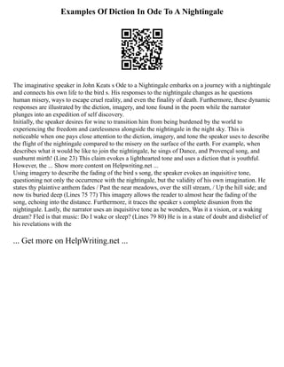 Examples Of Diction In Ode To A Nightingale
The imaginative speaker in John Keats s Ode to a Nightingale embarks on a journey with a nightingale
and connects his own life to the bird s. His responses to the nightingale changes as he questions
human misery, ways to escape cruel reality, and even the finality of death. Furthermore, these dynamic
responses are illustrated by the diction, imagery, and tone found in the poem while the narrator
plunges into an expedition of self discovery.
Initially, the speaker desires for wine to transition him from being burdened by the world to
experiencing the freedom and carelessness alongside the nightingale in the night sky. This is
noticeable when one pays close attention to the diction, imagery, and tone the speaker uses to describe
the flight of the nightingale compared to the misery on the surface of the earth. For example, when
describes what it would be like to join the nightingale, he sings of Dance, and Provençal song, and
sunburnt mirth! (Line 23) This claim evokes a lighthearted tone and uses a diction that is youthful.
However, the ... Show more content on Helpwriting.net ...
Using imagery to describe the fading of the bird s song, the speaker evokes an inquisitive tone,
questioning not only the occurrence with the nightingale, but the validity of his own imagination. He
states thy plaintive anthem fades / Past the near meadows, over the still stream, / Up the hill side; and
now tis buried deep (Lines 75 77) This imagery allows the reader to almost hear the fading of the
song, echoing into the distance. Furthermore, it traces the speaker s complete disunion from the
nightingale. Lastly, the narrator uses an inquisitive tone as he wonders, Was it a vision, or a waking
dream? Fled is that music: Do I wake or sleep? (Lines 79 80) He is in a state of doubt and disbelief of
his revelations with the
... Get more on HelpWriting.net ...
 