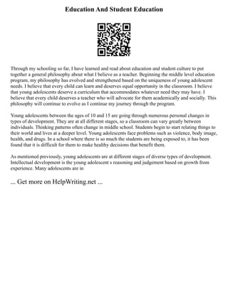 Education And Student Education
Through my schooling so far, I have learned and read about education and student culture to put
together a general philosophy about what I believe as a teacher. Beginning the middle level education
program, my philosophy has evolved and strengthened based on the uniqueness of young adolescent
needs. I believe that every child can learn and deserves equal opportunity in the classroom. I believe
that young adolescents deserve a curriculum that accommodates whatever need they may have. I
believe that every child deserves a teacher who will advocate for them academically and socially. This
philosophy will continue to evolve as I continue my journey through the program.
Young adolescents between the ages of 10 and 15 are going through numerous personal changes in
types of development. They are at all different stages, so a classroom can vary greatly between
individuals. Thinking patterns often change in middle school. Students begin to start relating things to
their world and lives at a deeper level. Young adolescents face problems such as violence, body image,
health, and drugs. In a school where there is so much the students are being exposed to, it has been
found that it is difficult for them to make healthy decisions that benefit them.
As mentioned previously, young adolescents are at different stages of diverse types of development.
Intellectual development is the young adolescent s reasoning and judgement based on growth from
experience. Many adolescents are in
... Get more on HelpWriting.net ...
 