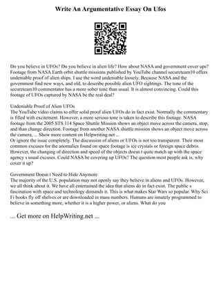 Write An Argumentative Essay On Ufos
Do you believe in UFOs? Do you believe in alien life? How about NASA and government cover ups?
Footage from NASA Earth orbit shuttle missions published by YouTube channel secureteam10 offers
undeniable proof of alien ships. I use the word undeniable loosely. Because NASA and the
government find new ways, and old, to describe possible alien UFO sightings. The tone of the
secureteam10 commentator has a more sober tone than usual. It is almost convincing. Could this
footage of UFOs captured by NASA be the real deal?
Undeniable Proof of Alien UFOs
The YouTube video claims to offer solid proof alien UFOs do in fact exist. Normally the commentary
is filled with excitement. However, a more serious tone is taken to describe this footage. NASA
footage from the 2005 STS 114 Space Shuttle Mission shows an object move across the camera, stop,
and than change direction. Footage from another NASA shuttle mission shows an object move across
the camera, ... Show more content on Helpwriting.net ...
Or ignore the issue completely. The discussion of aliens or UFOs is not too transparent. Their most
common excuses for the anomalies found on space footage is ice crystals or foreign space debris.
However, the changing of direction and speed of the objects doesn t quite match up with the space
agency s usual excuses. Could NASA be covering up UFOs? The question most people ask is, why
cover it up?
Government Doesn t Need to Hide Anymore
The majority of the U.S. population may not openly say they believe in aliens and UFOs. However,
we all think about it. We have all entertained the idea that aliens do in fact exist. The public s
fascination with space and technology demands it. This is what makes Star Wars so popular. Why Sci
Fi books fly off shelves or are downloaded in mass numbers. Humans are innately programmed to
believe in something more, whether it is a higher power, or aliens. What do you
... Get more on HelpWriting.net ...
 
