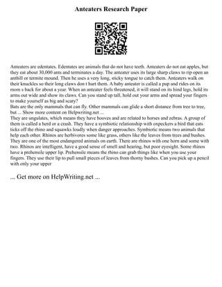 Anteaters Research Paper
Anteaters are edentates. Edentates are animals that do not have teeth. Anteaters do not eat apples, but
they eat about 30,000 ants and terminates a day. The anteater uses its large sharp claws to rip open an
anthill or termite mound. Then he uses a very long, sticky tongue to catch them. Anteaters walk on
their knuckles so their long claws don t hurt them. A baby anteater is called a pup and rides on its
mom s back for about a year. When an anteater feels threatened, it will stand on its hind legs, hold its
arms out wide and show its claws. Can you stand up tall, hold out your arms and spread your fingers
to make yourself as big and scary?
Bats are the only mammals that can fly. Other mammals can glide a short distance from tree to tree,
but ... Show more content on Helpwriting.net ...
They are ungulates, which means they have hooves and are related to horses and zebras. A group of
them is called a herd or a crash. They have a symbiotic relationship with oxpeckers a bird that eats
ticks off the rhino and squawks loudly when danger approaches. Symbiotic means two animals that
help each other. Rhinos are herbivores some like grass, others like the leaves from trees and bushes.
They are one of the most endangered animals on earth. There are rhinos with one horn and some with
two. Rhinos are intelligent, have a good sense of smell and hearing, but poor eyesight. Some rhinos
have a prehensile upper lip. Prehensile means the rhino can grab things like when you use your
fingers. They use their lip to pull small pieces of leaves from thorny bushes. Can you pick up a pencil
with only your upper
... Get more on HelpWriting.net ...
 