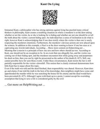 Kant On Lying
Immanuel Kant, a philosopher who has strong opinions against lying has puzzled many critical
thinkers in philosophy. Kant creates a troubling situation on where a murderer is at the door asking
whether or not the victim, he or she is looking for is hiding and whether are not one should lie or tell
the truth about the victim s current hiding spot. An individual has a sense of inclination to do what is
right, however Kant is acknowledging that if one does testify where the victim is then one is surely
respecting the murderers intentions. Furthermore, the murderer s devious actions are now placed upon
the witness. In addition to this example, a Nazi is at the door wanting to know if one has seen or is
captivating any Jewish individuals. According ... Show more content on Helpwriting.net ...
Meaning that a maxim is a principle of how one acts and how others should act too. According to
Kant, one should not be an exception to lie. In an event that one allegedly lies, and the victim was
coming out of their hiding spot, and the murderer encounters him while going away and perpetrates
his deed on him, then you can by right be prosecuted as the author of his death (8, 427). Still, one
cannot possibly have for seen those events. Under these circumstances, Kant insists the liar is still
partially responsible for the victim s downfall. This notion that is clearly irrational demonstrates how
little Kant has to argue about this topic.
Even if the truth was told and the deed finished, then responsibility was shared. However, Kant does
go and claims if one told the truth to the best of his knowledge, then neighbors might have come and
apprehended the murder while he was searching the house for his enemy and the deed would have
been prevented (8, 427). Although I agree with Kant up to a point, I cannot accept his overriding
assumption that lying to save a life is considered guilty by the civil
... Get more on HelpWriting.net ...
 