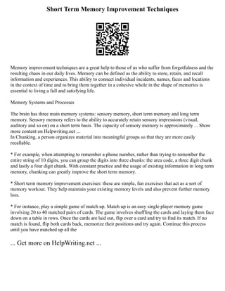 Short Term Memory Improvement Techniques
Memory improvement techniques are a great help to those of us who suffer from forgetfulness and the
resulting chaos in our daily lives. Memory can be defined as the ability to store, retain, and recall
information and experiences. This ability to connect individual incidents, names, faces and locations
in the context of time and to bring them together in a cohesive whole in the shape of memories is
essential to living a full and satisfying life.
Memory Systems and Processes
The brain has three main memory systems: sensory memory, short term memory and long term
memory. Sensory memory refers to the ability to accurately retain sensory impressions (visual,
auditory and so on) on a short term basis. The capacity of sensory memory is approximately ... Show
more content on Helpwriting.net ...
In Chunking, a person organizes material into meaningful groups so that they are more easily
recallable.
* For example, when attempting to remember a phone number, rather than trying to remember the
entire string of 10 digits, you can group the digits into three chunks: the area code, a three digit chunk
and lastly a four digit chunk. With constant practice and the usage of existing information in long term
memory, chunking can greatly improve the short term memory.
* Short term memory improvement exercises: these are simple, fun exercises that act as a sort of
memory workout. They help maintain your existing memory levels and also prevent further memory
loss.
* For instance, play a simple game of match up. Match up is an easy single player memory game
involving 20 to 40 matched pairs of cards. The game involves shuffling the cards and laying them face
down on a table in rows. Once the cards are laid out, flip over a card and try to find its match. If no
match is found, flip both cards back, memorize their positions and try again. Continue this process
until you have matched up all the
... Get more on HelpWriting.net ...
 