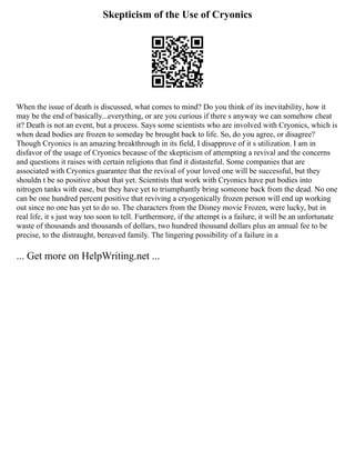 Skepticism of the Use of Cryonics
When the issue of death is discussed, what comes to mind? Do you think of its inevitability, how it
may be the end of basically...everything, or are you curious if there s anyway we can somehow cheat
it? Death is not an event, but a process. Says some scientists who are involved with Cryonics, which is
when dead bodies are frozen to someday be brought back to life. So, do you agree, or disagree?
Though Cryonics is an amazing breakthrough in its field, I disapprove of it s utilization. I am in
disfavor of the usage of Cryonics because of the skepticism of attempting a revival and the concerns
and questions it raises with certain religions that find it distasteful. Some companies that are
associated with Cryonics guarantee that the revival of your loved one will be successful, but they
shouldn t be so positive about that yet. Scientists that work with Cryonics have put bodies into
nitrogen tanks with ease, but they have yet to triumphantly bring someone back from the dead. No one
can be one hundred percent positive that reviving a cryogenically frozen person will end up working
out since no one has yet to do so. The characters from the Disney movie Frozen, were lucky, but in
real life, it s just way too soon to tell. Furthermore, if the attempt is a failure, it will be an unfortunate
waste of thousands and thousands of dollars, two hundred thousand dollars plus an annual fee to be
precise, to the distraught, bereaved family. The lingering possibility of a failure in a
... Get more on HelpWriting.net ...
 