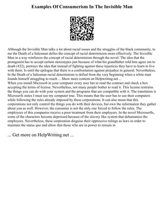 Examples Of Consumerism In The Invisible Man
Although the Invisible Man talks a lot about racial issues and the struggles of the black community, to
me the Death of a Salesman defies the concept of racial determinism more effectively. The Invisible
Man in a way reinforces the concept of racial determinism through the novel. The idea that the
protagonist has to accept certain stereotypes just because of what his grandfather told him agree em to
death (432), portrays the idea that instead of fighting against these injustices they have to learn to live
with them. Is until the epilogue that there is a confrontation against prejudice in general. Nevertheless,
In the Death of a Salesman racial determinism is defied from the very beginning when a white man
founds himself struggling to reach ... Show more content on Helpwriting.net ...
When you install Microsoft in your computer every user has to read the contract and check a box
accepting the terms of license. Nevertheless, not many people bother to read it. This license restrains
the things you can do with your system and the programs that are compatible with it. The translation is
Microserfs states I must use my computer true. This means that the user has to use their computers
while following the rules already imposed by these corporations. It can also mean that this
corporations not only control the things you do with their devices, but own the information they gather
about you as well. However, the consumer is not the only one forced to follow the rules. The
employees of this companies receive a poor treatment from their employers. In the novel Microserfts,
some of the characters become depressed because of the slavery like system that dehumanize the
employees. Nevertheless, these corporation disguise their oppressive rulings as laws in order to
maintain the status quo and allow that those who are in power to remain in
... Get more on HelpWriting.net ...
 