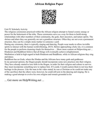 African Religion Paper
Unit IV Scholarly Activity
The religious ceremonies practiced within the African religion attempt to funnel cosmic energy or
power for the betterment of the tribe. These ceremonies serve as a way for them to build strong
relationships with other members of their community, the gods, their ancestors, and nature spirits. The
shrines and altars they use generally are not a grandiose structure. Often they are not even a permanent
structure, they can be a simple stone marker in someone s yard.
During any ceremony, there is typically singing and dancing. People wear masks to allow invisible
spirits to interact with the human world (Deming, 2015). Before approaching a holy site, it is common
for the people to perform cleansing rituals for themselves ... Show more content on Helpwriting.net ...
Hinduism and Buddhism believe that all things will eventually achieve enlightenment.
Meditation is held in high regard in both Hinduism and Buddhism, while in African religions they sing
and dance.
Buddhism has no Gods, where the Hindus and the Africans have many gods and goddesses
In my personal opinion, the Dogon people should incorporate some new practices into their religion.
They have already started to lose faith in the Hogan, in order for their religion and culture to survive
they must incorporate something new to replace him. If I could, I would caution them to not lose their
heritage in the process. Like the man in the video stated, he was a Christian so he could not make any
of the sacrifices that the others were, however, he could still join in the dancing and singing. He is
making a good attempt to evolve his own religion and remain grounded in his
... Get more on HelpWriting.net ...
 