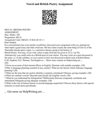 Vowel and British Poetry Assignment
MEG 01: BRITISH POETRY
ASSIGNMENT
Max. Marks: 100
Programme: MC;G
Assignment Code: MEGO 1 ll MA120 10 1 1
Dear Student.
In a conventional class your teacher would have discussed your assignment with you, pointed out
what made a good essay and what a bad one. We have done exactly the same thing in Unit 52 of the
Thereafter decide upon a topic, i.e. a period or literary group in the history of
British Poetry. You may, if you wish, select a topic from the list given in 52.2.1 (p.70).
Alternatively, you could write on a British poet of your choice. You may write on a poet discussed in
the units, i.e. on the syllabus, or even a poet we have not discussed in detail such as Robert Burns,
G M. Hopkins, R.S. Thomas, Ted Hughes or ... Show more content on Helpwriting.net ...
(20)
3 Given an account of derivational affixes in English. Illustrate with suitable examples. (20)
4 Why is language planning essential in any country? What are the factors which influence language
planning? (20)
5 What are the tests that are used to identify a syntactic constituent? Discuss, giving examples. (20)
6 What are cardinal vowels? Describe and classify the English vowels. (20)
7 What do you understand by bilingualism? Differentiate between compound, coordinate and
subordinate bilinguals giving adequate examples. (20)
8 What is the role of learner factors in second language acquisition? Discuss these factors with special
reference to motivation and attitude.
... Get more on HelpWriting.net ...
 
