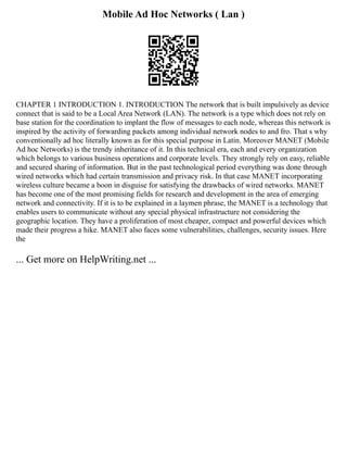 Mobile Ad Hoc Networks ( Lan )
CHAPTER 1 INTRODUCTION 1. INTRODUCTION The network that is built impulsively as device
connect that is said to be a Local Area Network (LAN). The network is a type which does not rely on
base station for the coordination to implant the flow of messages to each node, whereas this network is
inspired by the activity of forwarding packets among individual network nodes to and fro. That s why
conventionally ad hoc literally known as for this special purpose in Latin. Moreover MANET (Mobile
Ad hoc Networks) is the trendy inheritance of it. In this technical era, each and every organization
which belongs to various business operations and corporate levels. They strongly rely on easy, reliable
and secured sharing of information. But in the past technological period everything was done through
wired networks which had certain transmission and privacy risk. In that case MANET incorporating
wireless culture became a boon in disguise for satisfying the drawbacks of wired networks. MANET
has become one of the most promising fields for research and development in the area of emerging
network and connectivity. If it is to be explained in a laymen phrase, the MANET is a technology that
enables users to communicate without any special physical infrastructure not considering the
geographic location. They have a proliferation of most cheaper, compact and powerful devices which
made their progress a hike. MANET also faces some vulnerabilities, challenges, security issues. Here
the
... Get more on HelpWriting.net ...
 