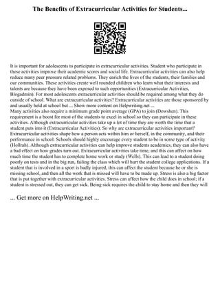 The Benefits of Extracurricular Activities for Students...
It is important for adolescents to participate in extracurricular activities. Student who participate in
these activities improve their academic scores and social life. Extracurricular activities can also help
reduce many peer pressure related problems. They enrich the lives of the students, their families and
our communities. These activities create well rounded children who learn what their interests and
talents are because they have been exposed to such opportunities (Extracurricular Activities,
Blogadmin). For most adolescents extracurricular activities should be required among what they do
outside of school. What are extracurricular activities? Extracurricular activities are those sponsored by
and usually held at school but ... Show more content on Helpwriting.net ...
Many activities also require a minimum grade point average (GPA) to join (Dowshen). This
requirement is a boost for most of the students to excel in school so they can participate in these
activities. Although extracurricular activities take up a lot of time they are worth the time that a
student puts into it (Extracurricular Activities). So why are extracurricular activities important?
Extracurricular activities shape how a person acts within him or herself, in the community, and their
performance in school. Schools should highly encourage every student to be in some type of activity
(Hollrah). Although extracurricular activities can help improve students academics, they can also have
a bad effect on how grades turn out. Extracurricular activities take time, and this can affect on how
much time the student has to complete home work or study (Wells). This can lead to a student doing
poorly on tests and in the big run, failing the class which will hurt the student college applications. If a
student that is involved in a sport is badly injured, this can affect the student because he or she is
missing school, and then all the work that is missed will have to be made up. Stress is also a big factor
that is put together with extracurricular activities. Stress can affect how the child does in school; if a
student is stressed out, they can get sick. Being sick requires the child to stay home and then they will
... Get more on HelpWriting.net ...
 