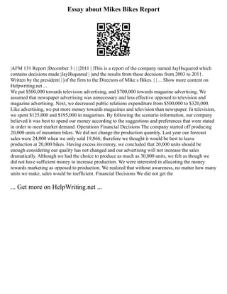 Essay about Mikes Bikes Report
|AFM 131 Report |December 3 | | |2011 | |This is a report of the company named JayHsquared which
contains decisions made |JayHsquared | |and the results from these decisions from 2003 to 2011.
Written by the president| | |of the firm to the Directors of Mike s Bikes. | | ... Show more content on
Helpwriting.net ...
We put $500,000 towards television advertising, and $700,000 towards magazine advertising. We
assumed that newspaper advertising was unnecessary and less effective opposed to television and
magazine advertising. Next, we decreased public relations expenditure from $500,000 to $320,000.
Like advertising, we put more money towards magazines and television than newspaper. In television,
we spent $125,000 and $195,000 in magazines. By following the scenario information, our company
believed it was best to spend our money according to the suggestions and preferences that were stated
in order to meet market demand. Operations Financial Decisions The company started off producing
20,000 units of mountain bikes. We did not change the production quantity. Last year our forecast
sales were 24,000 when we only sold 19,866; therefore we thought it would be best to leave
production at 20,000 bikes. Having excess inventory, we concluded that 20,000 units should be
enough considering our quality has not changed and our advertising will not increase the sales
dramatically. Although we had the choice to produce as much as 30,000 units, we felt as though we
did not have sufficient money to increase production. We were interested in allocating the money
towards marketing as opposed to production. We realized that without awareness, no matter how many
units we make, sales would be inefficient. Financial Decisions We did not get the
... Get more on HelpWriting.net ...
 